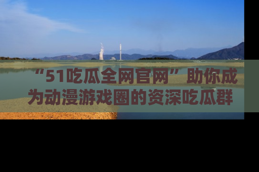 “51吃瓜全网官网”助你成为动漫游戏圈的资深吃瓜群众！