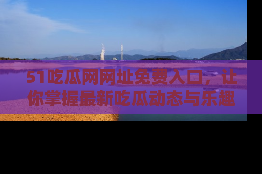 51吃瓜网网址免费入口,让你掌握最新吃瓜动态与乐趣!