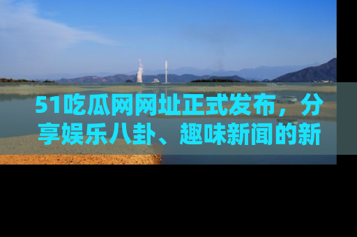 51吃瓜网网址正式发布，分享娱乐八卦、趣味新闻的新平台