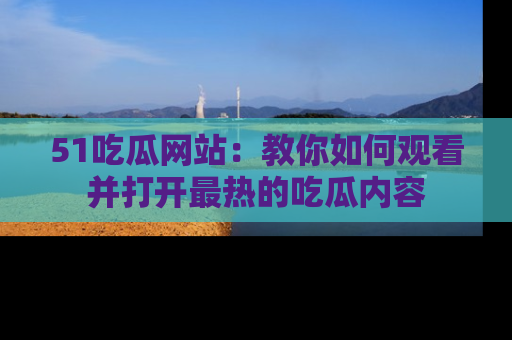 51吃瓜网站:教你如何观看并打开最热的吃瓜内容