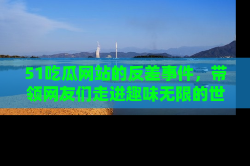 51吃瓜网站的反差事件，带领网友们走进趣味无限的世界