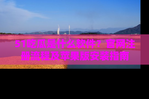 51吃瓜是什么软件?官网注册流程及苹果版安装指南