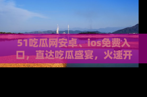 51吃瓜网安卓、ios免费入口，直达吃瓜盛宴，火速开启线上体验！
