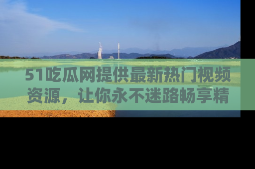 51吃瓜网提供最新热门视频资源,让你永不迷路畅享精彩!