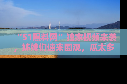 “51黑料网”独家视频来袭，姊妹们速来围观，瓜太多简直停不下来！