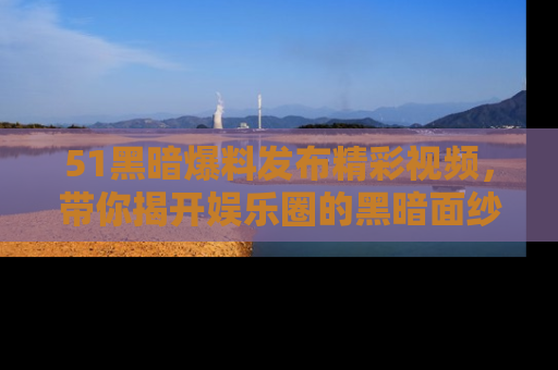 51黑暗爆料发布精彩视频，带你揭开娱乐圈的黑暗面纱