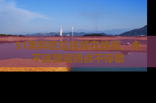 51黑料吃瓜视频在线看，永不迷路追热点不停歇