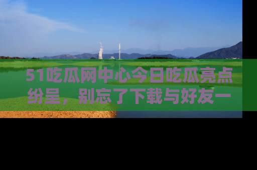 51吃瓜网中心今日吃瓜亮点纷呈，别忘了下载与好友一同分享！