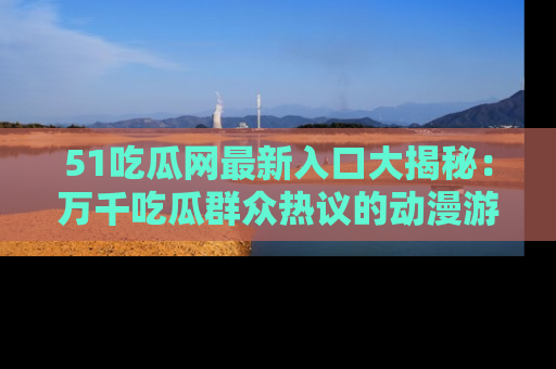 51吃瓜网最新入口大揭秘：万千吃瓜群众热议的动漫游戏事件