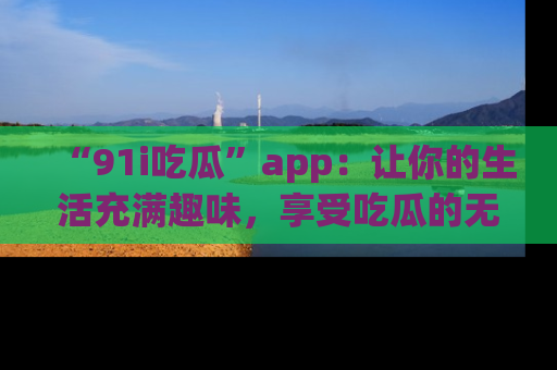 “91i吃瓜”app：让你的生活充满趣味，享受吃瓜的无限乐趣！