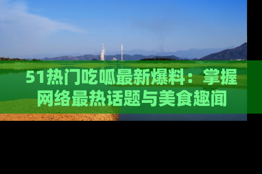 51热门吃呱最新爆料：掌握网络最热话题与美食趣闻