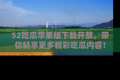 52吃瓜苹果版下载开放，带你畅享更多精彩吃瓜内容！
