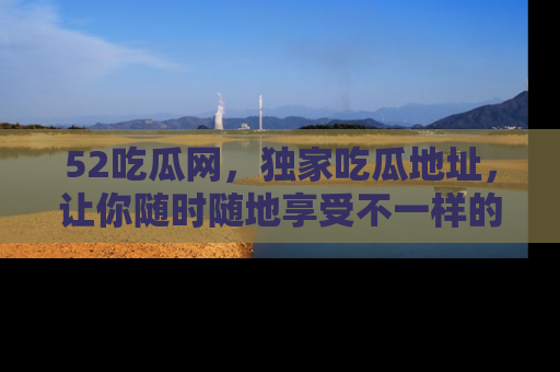 52吃瓜网,独家吃瓜地址,让你随时随地享受不一样的观看体验!