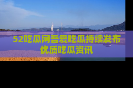 52吃瓜网吾爱吃瓜持续发布优质吃瓜资讯