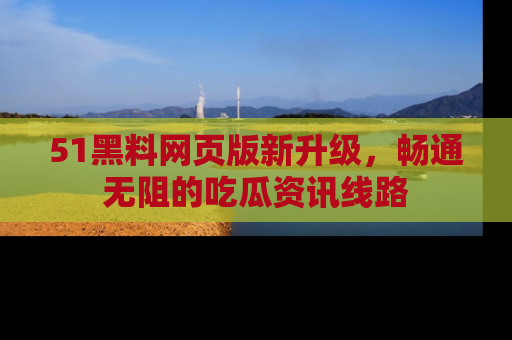 51黑料网页版新升级，畅通无阻的吃瓜资讯线路