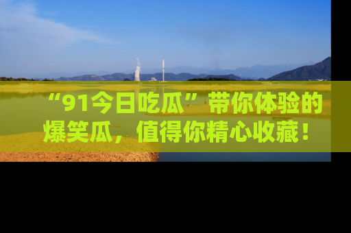 “91今日吃瓜”带你体验的爆笑瓜，值得你精心收藏！