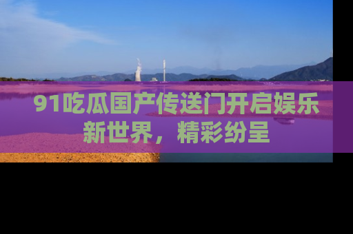 91吃瓜国产传送门开启娱乐新世界,精彩纷呈