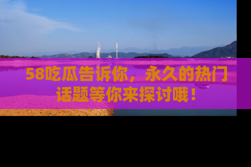 58吃瓜告诉你,永久的热门话题等你来探讨哦!