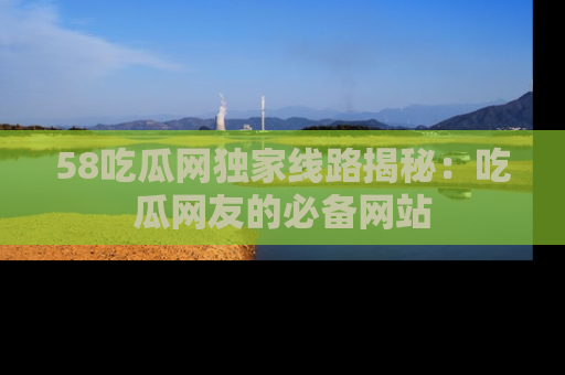 58吃瓜网独家线路揭秘：吃瓜网友的必备网站