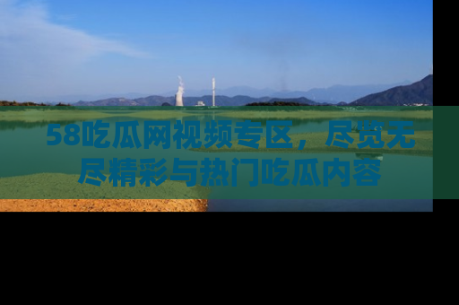 58吃瓜网视频专区,尽览无尽精彩与热门吃瓜内容