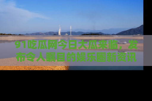 91吃瓜网今日大瓜来临,发布令人瞩目的娱乐圈新资讯!