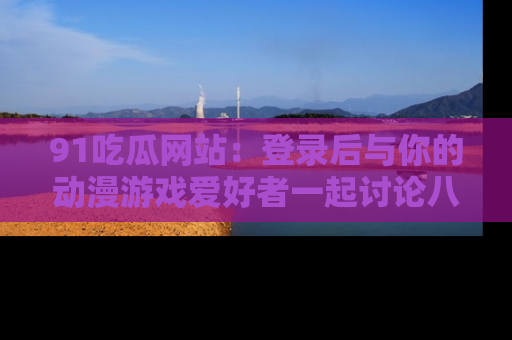 91吃瓜网站:登录后与你的动漫游戏爱好者一起讨论八卦!