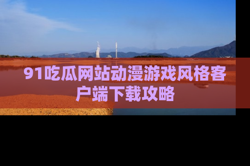 91吃瓜网站动漫游戏风格客户端下载攻略