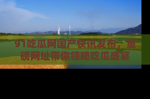 91吃瓜网国产快讯发布,重磅网址带你领略吃瓜盛宴