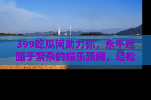 399吃瓜网助力你,永不迷路于繁杂的娱乐新闻,轻松追踪热点!
