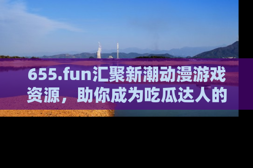 655.fun汇聚新潮动漫游戏资源，助你成为吃瓜达人的必备平台！
