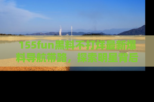 155fun黑料不打烊最新爆料导航带路，探索明星背后的秘密