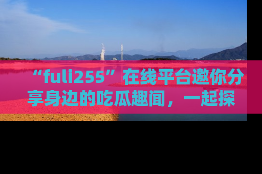 “fuli255”在线平台邀你分享身边的吃瓜趣闻，一起探索生活的小秘密！