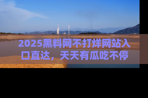 2025黑料网不打烊网站入口直达，天天有瓜吃不停