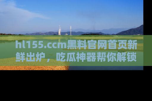 hl155.ccm黑料官网首页新鲜出炉，吃瓜神器帮你解锁那些鲜为人知的内幕！
