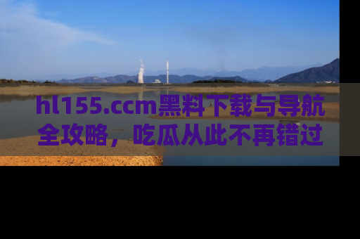 hl155.ccm黑料下载与导航全攻略,吃瓜从此不再错过任何热点