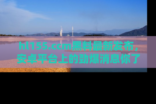 hl155.ccm黑料最新发布,安卓平台上的劲爆消息你了解了吗?