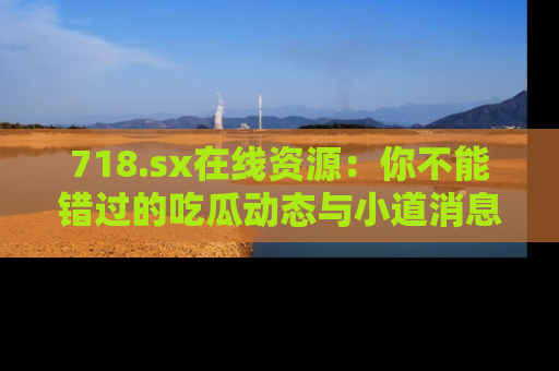 718.sx在线资源:你不能错过的吃瓜动态与小道消息
