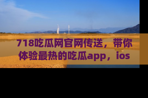 718吃瓜网官网传送,带你体验最热的吃瓜app,ios用户必备哦!