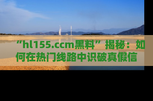 “hl155.ccm黑料”揭秘：如何在热门线路中识破真假信息