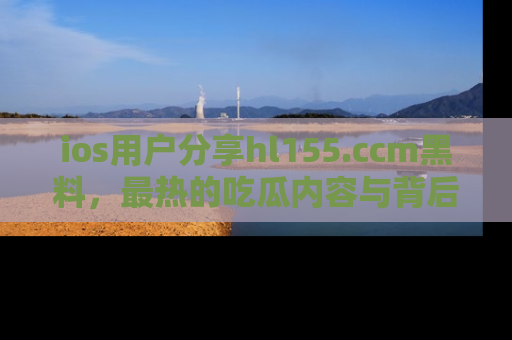 ios用户分享hl155.ccm黑料,最热的吃瓜内容与背后的真实事件!
