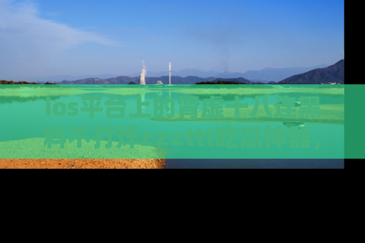 ios平台上的肾虚十八连黑料不打烊zzzttt吃瓜神器,你绝对不能错过