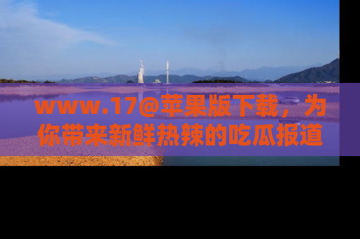 www.17@苹果版下载,为你带来新鲜热辣的吃瓜报道,尽情享受!