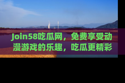 Join58吃瓜网,免费享受动漫游戏的乐趣,吃瓜更精彩!