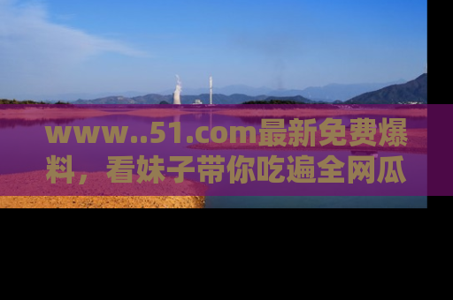 www..51.com最新免费爆料,看妹子带你吃遍全网瓜!