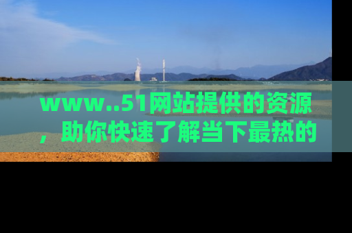 www..51网站提供的资源,助你快速了解当下最热的娱乐八卦