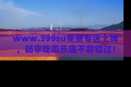 www.399su免费专区上线，畅享吃瓜乐趣不容错过！