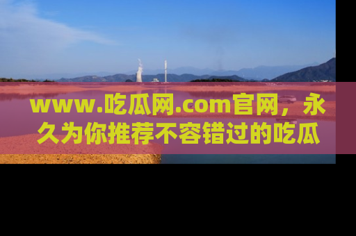 www.吃瓜网.com官网，永久为你推荐不容错过的吃瓜故事