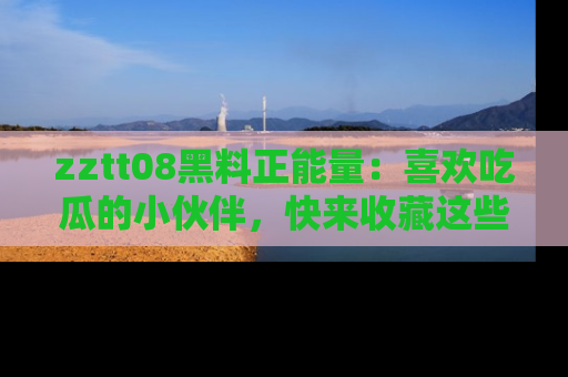 zztt08黑料正能量：喜欢吃瓜的小伙伴，快来收藏这些优质资源！