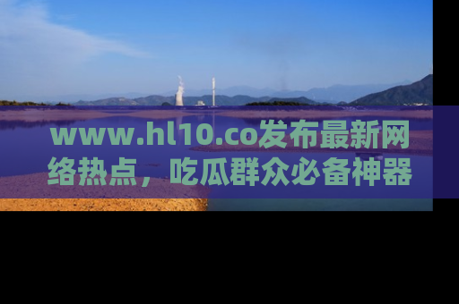 www.hl10.co发布最新网络热点，吃瓜群众必备神器