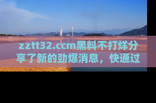 zztt32.ccm黑料不打烊分享了新的劲爆消息，快通过链接来围观吧！